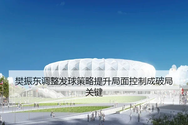 樊振东调整发球策略提升局面控制成破局关键